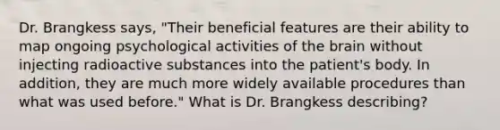 Dr. Brangkess says, "Their beneficial features are their ability to map ongoing psychological activities of the brain without injecting radioactive substances into the patient's body. In addition, they are much more widely available procedures than what was used before." What is Dr. Brangkess describing?