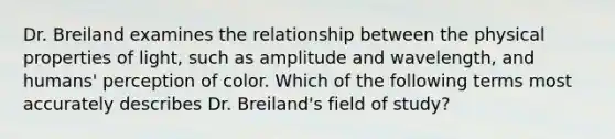 Dr. Breiland examines the relationship between the physical properties of light, such as amplitude and wavelength, and humans' perception of color. Which of the following terms most accurately describes Dr. Breiland's field of study?