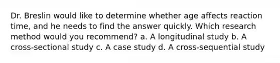 Dr. Breslin would like to determine whether age affects reaction time, and he needs to find the answer quickly. Which research method would you recommend? a. A longitudinal study b. A cross-sectional study c. A case study d. A cross-sequential study