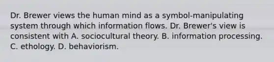 Dr. Brewer views the human mind as a symbol-manipulating system through which information flows. Dr. Brewer's view is consistent with A. sociocultural theory. B. information processing. C. ethology. D. behaviorism.