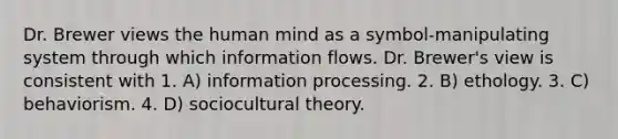 Dr. Brewer views the human mind as a symbol-manipulating system through which information flows. Dr. Brewer's view is consistent with 1. A) information processing. 2. B) ethology. 3. C) behaviorism. 4. D) sociocultural theory.