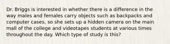 Dr. Briggs is interested in whether there is a difference in the way males and females carry objects such as backpacks and computer cases, so she sets up a hidden camera on the main mall of the college and videotapes students at various times throughout the day. Which type of study is this?