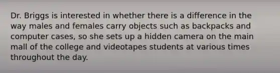 Dr. Briggs is interested in whether there is a difference in the way males and females carry objects such as backpacks and computer cases, so she sets up a hidden camera on the main mall of the college and videotapes students at various times throughout the day.