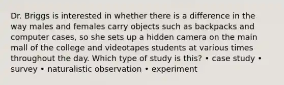 Dr. Briggs is interested in whether there is a difference in the way males and females carry objects such as backpacks and computer cases, so she sets up a hidden camera on the main mall of the college and videotapes students at various times throughout the day. Which type of study is this? • case study • survey • naturalistic observation • experiment