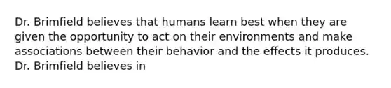 Dr. Brimfield believes that humans learn best when they are given the opportunity to act on their environments and make associations between their behavior and the effects it produces. Dr. Brimfield believes in