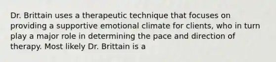 Dr. Brittain uses a therapeutic technique that focuses on providing a supportive emotional climate for clients, who in turn play a major role in determining the pace and direction of therapy. Most likely Dr. Brittain is a