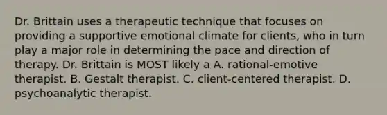 Dr. Brittain uses a therapeutic technique that focuses on providing a supportive emotional climate for clients, who in turn play a major role in determining the pace and direction of therapy. Dr. Brittain is MOST likely a A. rational-emotive therapist. B. Gestalt therapist. C. client-centered therapist. D. psychoanalytic therapist.