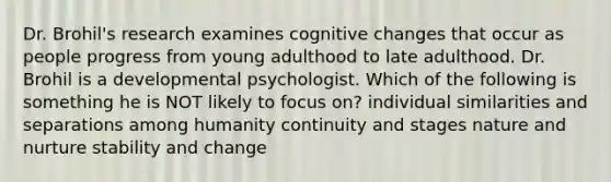 Dr. Brohil's research examines cognitive changes that occur as people progress from young adulthood to late adulthood. Dr. Brohil is a developmental psychologist. Which of the following is something he is NOT likely to focus on? individual similarities and separations among humanity continuity and stages nature and nurture stability and change