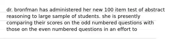 dr. bronfman has administered her new 100 item test of abstract reasoning to large sample of students. she is presently comparing their scores on the <a href='https://www.questionai.com/knowledge/kEoqoLK8XQ-odd-number' class='anchor-knowledge'>odd number</a>ed questions with those on the <a href='https://www.questionai.com/knowledge/ki4hctpp5V-even-number' class='anchor-knowledge'>even number</a>ed questions in an effort to