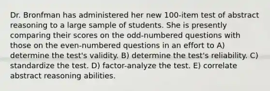 Dr. Bronfman has administered her new 100-item test of abstract reasoning to a large sample of students. She is presently comparing their scores on the odd-numbered questions with those on the even-numbered questions in an effort to A) determine the test's validity. B) determine the test's reliability. C) standardize the test. D) factor-analyze the test. E) correlate abstract reasoning abilities.