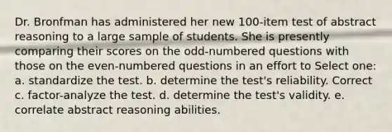 Dr. Bronfman has administered her new 100-item test of abstract reasoning to a large sample of students. She is presently comparing their scores on the odd-numbered questions with those on the even-numbered questions in an effort to Select one: a. standardize the test. b. determine the test's reliability. Correct c. factor-analyze the test. d. determine the test's validity. e. correlate abstract reasoning abilities.