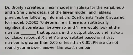 Dr. Bronlyn creates a linear model in Tableau for the variables X and Y. She views details of the linear model, and Tableau provides the following information. Coefficients Table R-squared for model: 0.3063 To determine if there is a statistically significant correlation between X and Y, we would look at the number ________ that appears in the output above, and make a conclusion about if X and Y are correlated based on if that number is <a href='https://www.questionai.com/knowledge/ktgHnBD4o3-greater-than' class='anchor-knowledge'>greater than</a> 0.05 or <a href='https://www.questionai.com/knowledge/k7BtlYpAMX-less-than' class='anchor-knowledge'>less than</a> 0.05. Please do not round your answer: answer the exact number.