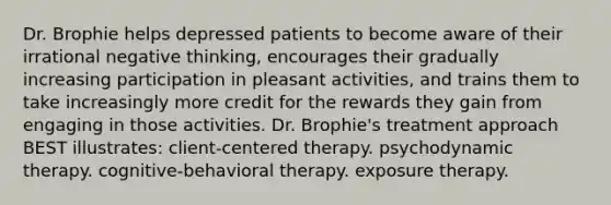 Dr. Brophie helps depressed patients to become aware of their irrational negative thinking, encourages their gradually increasing participation in pleasant activities, and trains them to take increasingly more credit for the rewards they gain from engaging in those activities. Dr. Brophie's treatment approach BEST illustrates: client-centered therapy. psychodynamic therapy. cognitive-behavioral therapy. exposure therapy.