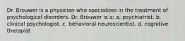 Dr. Brouwer is a physician who specializes in the treatment of psychological disorders. Dr. Brouwer is a: a. psychiatrist. b. clinical psychologist. c. behavioral neuroscientist. d. cognitive therapist