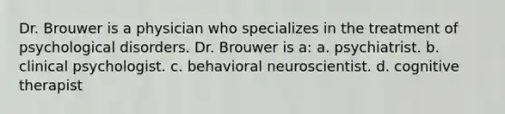 Dr. Brouwer is a physician who specializes in the treatment of psychological disorders. Dr. Brouwer is a: a. psychiatrist. b. clinical psychologist. c. behavioral neuroscientist. d. cognitive therapist