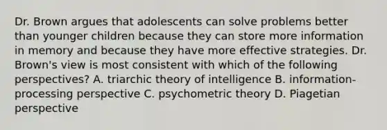 Dr. Brown argues that adolescents can solve problems better than younger children because they can store more information in memory and because they have more effective strategies. Dr. Brown's view is most consistent with which of the following perspectives? A. triarchic theory of intelligence B. information-processing perspective C. psychometric theory D. Piagetian perspective