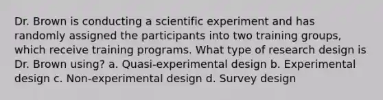 Dr. Brown is conducting a scientific experiment and has randomly assigned the participants into two training groups, which receive training programs. What type of research design is Dr. Brown using? a. Quasi-experimental design b. Experimental design c. Non-experimental design d. Survey design