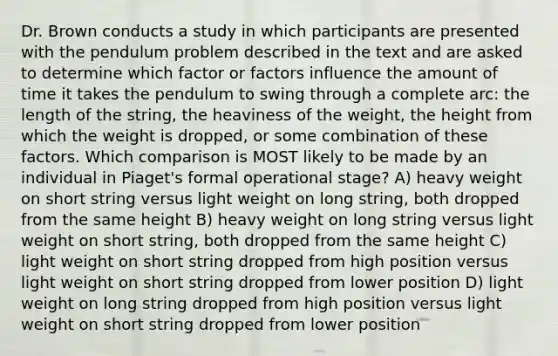 Dr. Brown conducts a study in which participants are presented with the pendulum problem described in the text and are asked to determine which factor or factors influence the amount of time it takes the pendulum to swing through a complete arc: the length of the string, the heaviness of the weight, the height from which the weight is dropped, or some combination of these factors. Which comparison is MOST likely to be made by an individual in Piaget's formal operational stage? A) heavy weight on short string versus light weight on long string, both dropped from the same height B) heavy weight on long string versus light weight on short string, both dropped from the same height C) light weight on short string dropped from high position versus light weight on short string dropped from lower position D) light weight on long string dropped from high position versus light weight on short string dropped from lower position