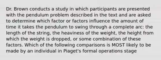 Dr. Brown conducts a study in which participants are presented with the pendulum problem described in the text and are asked to determine which factor or factors influence the amount of time it takes the pendulum to swing through a complete arc: the length of the string, the heaviness of the weight, the height from which the weight is dropped, or some combination of these factors. Which of the following comparisons is MOST likely to be made by an individual in Piaget's formal operations stage