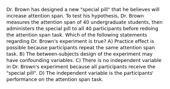 Dr. Brown has designed a new "special pill" that he believes will increase attention span. To test his hypothesis, Dr. Brown measures the attention span of 40 undergraduate students, then administers the special pill to all 40 participants before redoing the attention span task. Which of the following statements regarding Dr. Brown's experiment is true? A) Practice effect is possible because participants repeat the same attention span task. B) The between-subjects design of the experiment may have confounding variables. C) There is no independent variable in Dr. Brown's experiment because all participants receive the "special pill". D) The independent variable is the participants' performance on the attention span task.