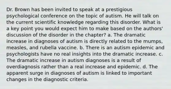 Dr. Brown has been invited to speak at a prestigious psychological conference on the topic of autism. He will talk on the current scientific knowledge regarding this disorder. What is a key point you would expect him to make based on the authors' discussion of the disorder in the chapter? a. The dramatic increase in diagnoses of autism is directly related to the mumps, measles, and rubella vaccine. b. There is an autism epidemic and psychologists have no real insights into the dramatic increase. c. The dramatic increase in autism diagnoses is a result of overdiagnosis rather than a real increase and epidemic. d. The apparent surge in diagnoses of autism is linked to important changes in the diagnostic criteria.