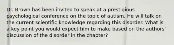 Dr. Brown has been invited to speak at a prestigious psychological conference on the topic of autism. He will talk on the current scientific knowledge regarding this disorder. What is a key point you would expect him to make based on the authors' discussion of the disorder in the chapter?