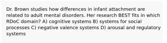 Dr. Brown studies how differences in infant attachment are related to adult mental disorders. Her research BEST fits in which RDoC domain? A) cognitive systems B) systems for social processes C) negative valence systems D) arousal and regulatory systems