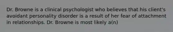 Dr. Browne is a clinical psychologist who believes that his client's avoidant personality disorder is a result of her fear of attachment in relationships. Dr. Browne is most likely a(n)