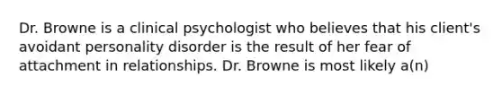 Dr. Browne is a clinical psychologist who believes that his client's avoidant personality disorder is the result of her fear of attachment in relationships. Dr. Browne is most likely a(n)