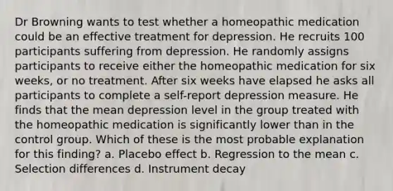 Dr Browning wants to test whether a homeopathic medication could be an effective treatment for depression. He recruits 100 participants suffering from depression. He randomly assigns participants to receive either the homeopathic medication for six weeks, or no treatment. After six weeks have elapsed he asks all participants to complete a self-report depression measure. He finds that the mean depression level in the group treated with the homeopathic medication is significantly lower than in the control group. Which of these is the most probable explanation for this finding? a. Placebo effect b. Regression to the mean c. Selection differences d. Instrument decay