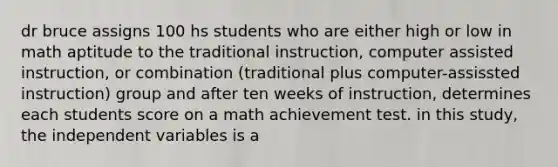 dr bruce assigns 100 hs students who are either high or low in math aptitude to the traditional instruction, computer assisted instruction, or combination (traditional plus computer-assissted instruction) group and after ten weeks of instruction, determines each students score on a math achievement test. in this study, the independent variables is a