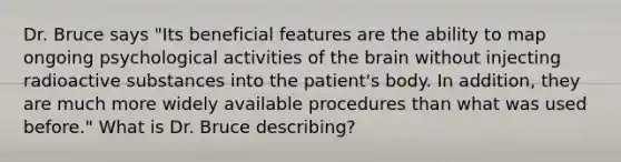 Dr. Bruce says "Its beneficial features are the ability to map ongoing psychological activities of the brain without injecting radioactive substances into the patient's body. In addition, they are much more widely available procedures than what was used before." What is Dr. Bruce describing?