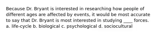 Because Dr. Bryant is interested in researching how people of different ages are affected by events, it would be most accurate to say that Dr. Bryant is most interested in studying ____ forces. a. life-cycle b. biological c. psychological d. sociocultural