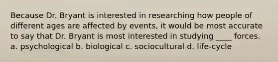 Because Dr. Bryant is interested in researching how people of different ages are affected by events, it would be most accurate to say that Dr. Bryant is most interested in studying ____ forces. a. psychological b. biological c. sociocultural d. life-cycle