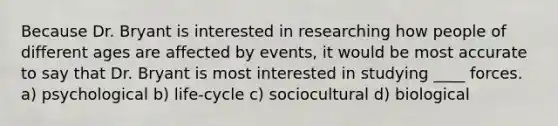 Because Dr. Bryant is interested in researching how people of different ages are affected by events, it would be most accurate to say that Dr. Bryant is most interested in studying ____ forces. a) psychological b) life-cycle c) sociocultural d) biological