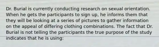 Dr. Burial is currently conducting research on sexual orientation. When he gets the participants to sign up, he informs them that they will be looking at a series of pictures to gather information on the appeal of differing clothing combinations. The fact that Dr. Burial is not telling the participants the true purpose of the study indicates that he is using: