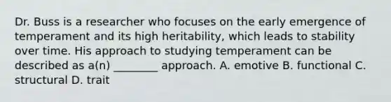 Dr. Buss is a researcher who focuses on the early emergence of temperament and its high heritability, which leads to stability over time. His approach to studying temperament can be described as a(n) ________ approach. A. emotive B. functional C. structural D. trait