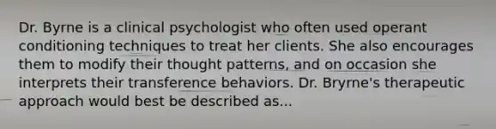 Dr. Byrne is a clinical psychologist who often used operant conditioning techniques to treat her clients. She also encourages them to modify their thought patterns, and on occasion she interprets their transference behaviors. Dr. Bryrne's therapeutic approach would best be described as...