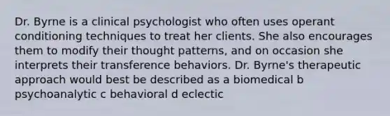 Dr. Byrne is a clinical psychologist who often uses <a href='https://www.questionai.com/knowledge/kcaiZj2J12-operant-conditioning' class='anchor-knowledge'>operant conditioning</a> techniques to treat her clients. She also encourages them to modify their thought patterns, and on occasion she interprets their transference behaviors. Dr. Byrne's therapeutic approach would best be described as a biomedical b psychoanalytic c behavioral d eclectic