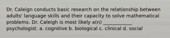 Dr. Caleign conducts basic research on the relationship between adults' language skills and their capacity to solve mathematical problems. Dr. Caleigh is most likely a(n) ____________ psychologist. a. cognitive b. biological c. clinical d. social