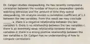 Dr. Caligari studies sleepwalking. He has recently computed a correlation between the number of hours a sleepwalker spends watching television and the amount of time they spend sleepwalking. His analysis reveals a correlation coefficient of 1.3 between the two variables. From this result we may conclude ______. a. there is a negative relationship between the two variables b. there is no relationship between the two variables c. there is an extremely weak relationship between the two variables d. there is a strong positive relationship between the two variables e. Dr. Caligari has no understanding of how to compute correlations