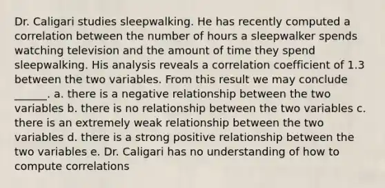 Dr. Caligari studies sleepwalking. He has recently computed a correlation between the number of hours a sleepwalker spends watching television and the amount of time they spend sleepwalking. His analysis reveals a correlation coefficient of 1.3 between the two variables. From this result we may conclude ______. a. there is a negative relationship between the two variables b. there is no relationship between the two variables c. there is an extremely weak relationship between the two variables d. there is a strong positive relationship between the two variables e. Dr. Caligari has no understanding of how to compute correlations