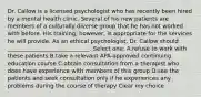 Dr. Callow is a licensed psychologist who has recently been hired by a mental health clinic. Several of his new patients are members of a culturally diverse group that he has not worked with before. His training, however, is appropriate for the services he will provide. As an ethical psychologist, Dr. Callow should _____________________________. Select one: A.refuse to work with these patients B.take a relevant APA-approved continuing education course C.obtain consultation from a therapist who does have experience with members of this group D.see the patients and seek consultation only if he experiences any problems during the course of therapy Clear my choice