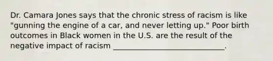 Dr. Camara Jones says that the chronic stress of racism is like "gunning the engine of a car, and never letting up." Poor birth outcomes in Black women in the U.S. are the result of the negative impact of racism _____________________________.