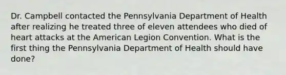 Dr. Campbell contacted the Pennsylvania Department of Health after realizing he treated three of eleven attendees who died of heart attacks at the American Legion Convention. What is the first thing the Pennsylvania Department of Health should have done?