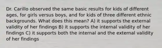 Dr. Carillo observed the same basic results for kids of different ages, for girls versus boys, and for kids of three different ethnic backgrounds. What does this mean? A) it supports the external validity of her findings B) it supports the internal validity of her findings C) it supports both the internal and the external validity of her findings