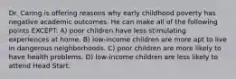 Dr. Caring is offering reasons why early childhood poverty has negative academic outcomes. He can make all of the following points EXCEPT: A) poor children have less stimulating experiences at home. B) low-income children are more apt to live in dangerous neighborhoods. C) poor children are more likely to have health problems. D) low-income children are less likely to attend Head Start.