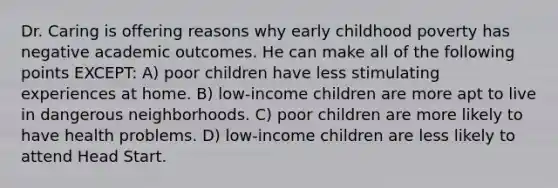 Dr. Caring is offering reasons why early childhood poverty has negative academic outcomes. He can make all of the following points EXCEPT: A) poor children have less stimulating experiences at home. B) low-income children are more apt to live in dangerous neighborhoods. C) poor children are more likely to have health problems. D) low-income children are less likely to attend Head Start.