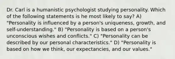 Dr. Carl is a humanistic psychologist studying personality. Which of the following statements is he most likely to say? A) "Personality is influenced by a person's uniqueness, growth, and self-understanding." B) "Personality is based on a person's unconscious wishes and conflicts." C) "Personality can be described by our personal characteristics." D) "Personality is based on how we think, our expectancies, and our values."