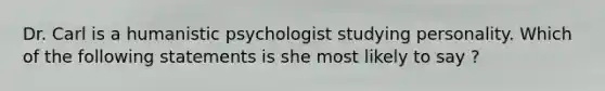 Dr. Carl is a humanistic psychologist studying personality. Which of the following statements is she most likely to say ?